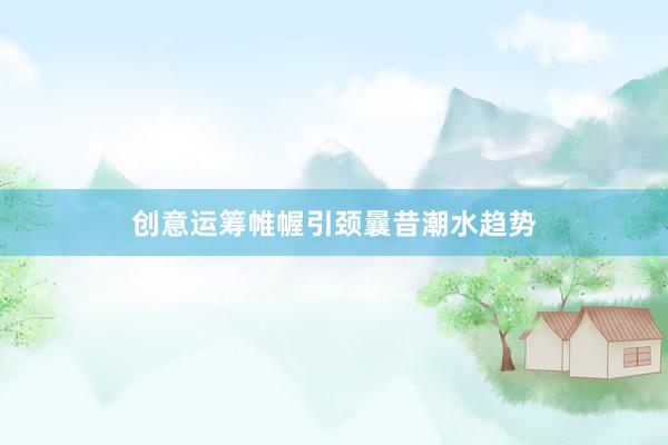创意运筹帷幄引颈曩昔潮水趋势